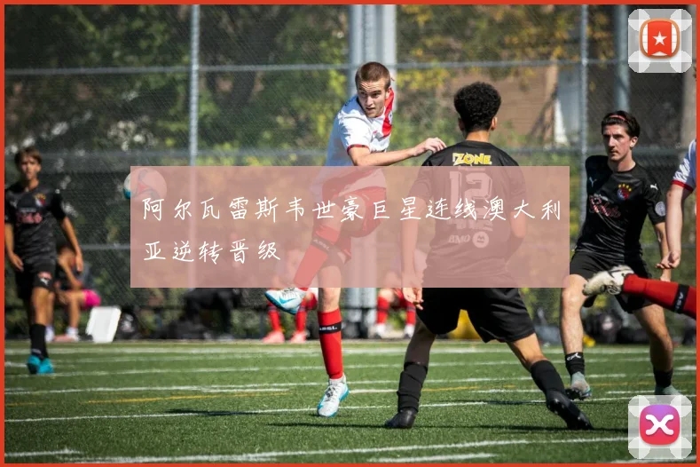 阿尔瓦雷斯韦世豪巨星连线澳大利亚逆转晋级
