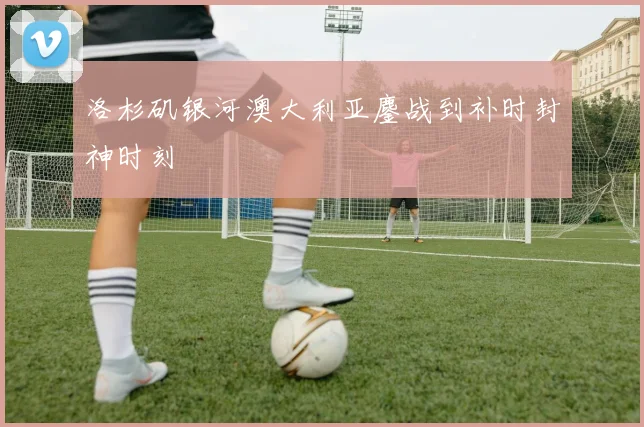 洛杉矶银河澳大利亚鏖战到补时封神时刻