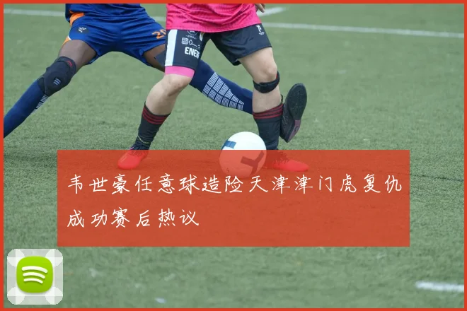 韦世豪任意球造险天津津门虎复仇成功赛后热议