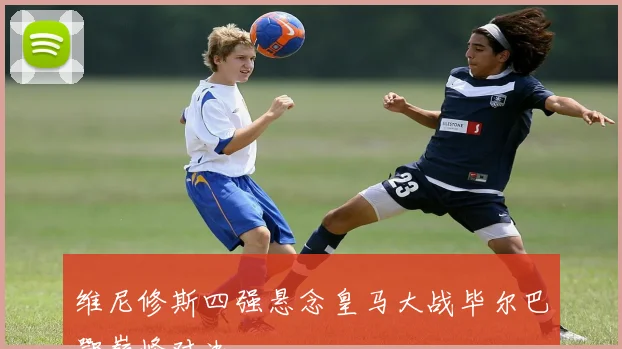维尼修斯四强悬念皇马大战毕尔巴鄂巅峰对决