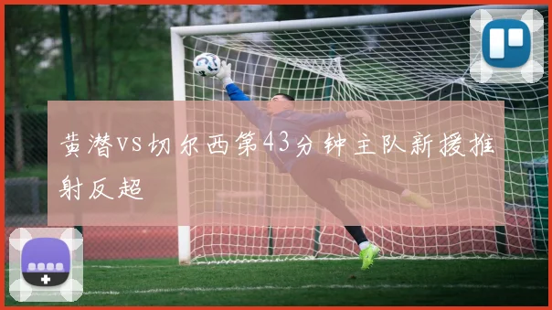 黄潜vs切尔西第43分钟主队新援推射反超