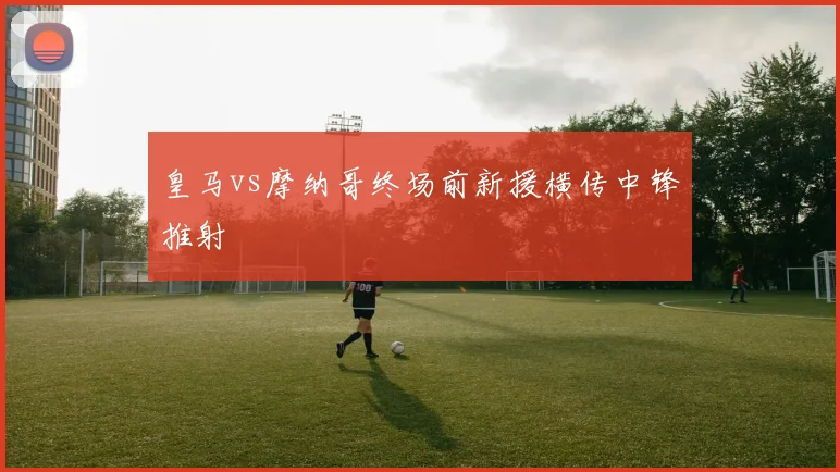 皇马vs摩纳哥终场前新援横传中锋推射