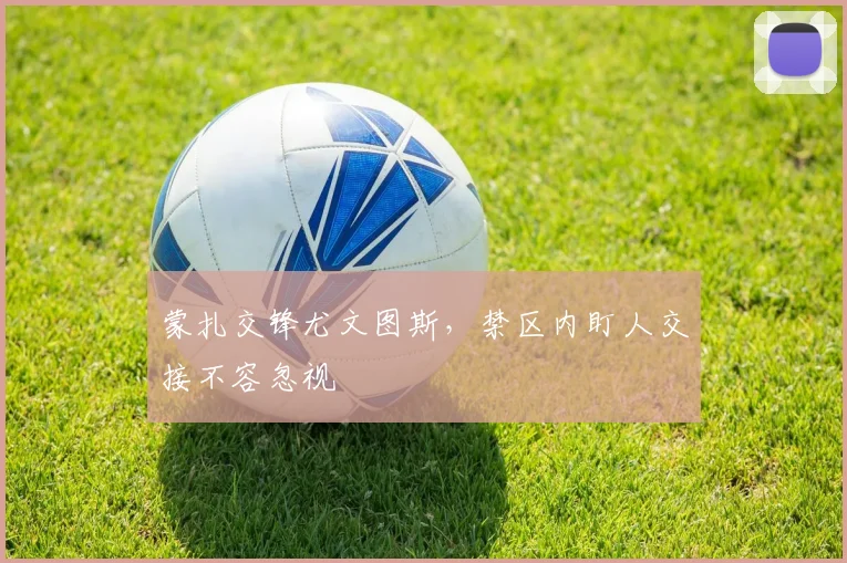 蒙扎交锋尤文图斯,禁区内盯人交接不容忽视
