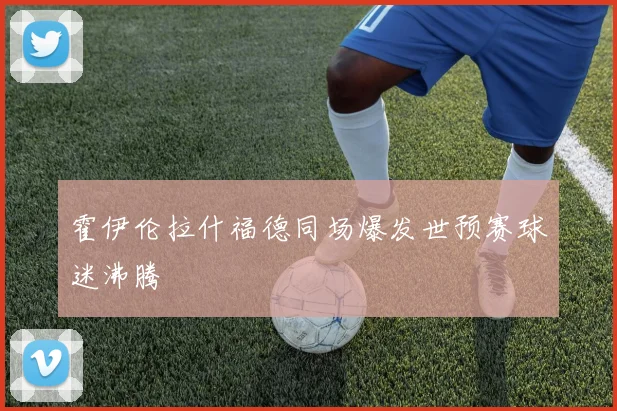 霍伊伦拉什福德同场爆发世预赛球迷沸腾