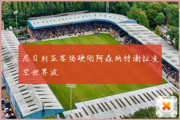 尼日利亚客场硬刚阿森纳特谢拉凌空世界波